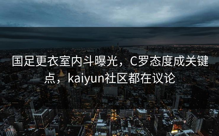 国足更衣室内斗曝光，C罗态度成关键点，kaiyun社区都在议论