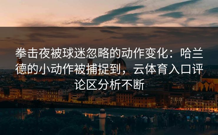 拳击夜被球迷忽略的动作变化：哈兰德的小动作被捕捉到，云体育入口评论区分析不断