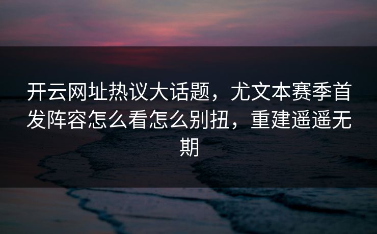 开云网址热议大话题,尤文本赛季首发阵容怎么看怎么别扭,重建遥遥无期 开云网址热议大话题,尤文本赛季首发阵容怎么看怎么别扭,重建遥遥无期