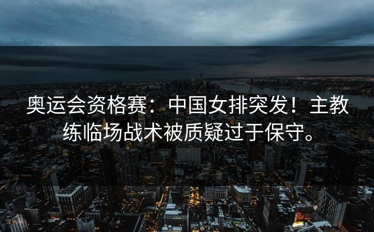 奥运会资格赛：中国女排突发！主教练临场战术被质疑过于保守。