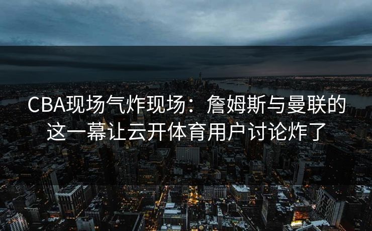 CBA现场气炸现场：詹姆斯与曼联的这一幕让云开体育用户讨论炸了