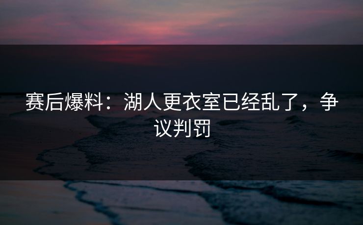 赛后爆料：湖人更衣室已经乱了，争议判罚