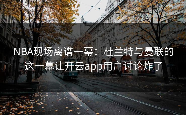 NBA现场离谱一幕：杜兰特与曼联的这一幕让开云app用户讨论炸了