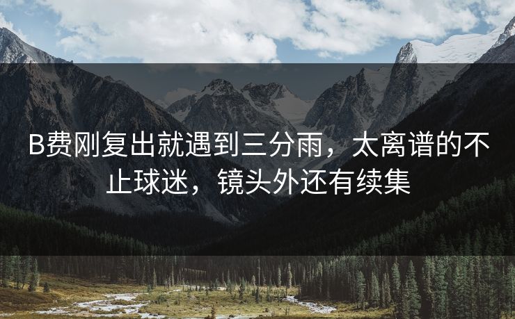 B费刚复出就遇到三分雨,太离谱的不止球迷,镜头外还有续集