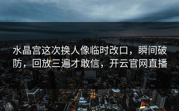 水晶宫这次换人像临时改口,瞬间破防,回放三遍才敢信,开云官网直播