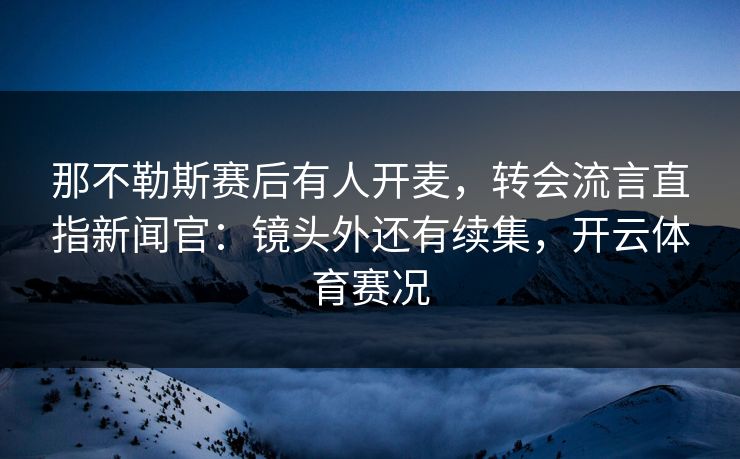 那不勒斯赛后有人开麦,转会流言直指新闻官:镜头外还有续集,开云体育赛况