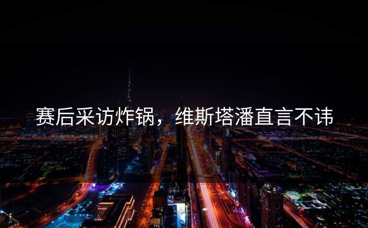 赛后采访炸锅，维斯塔潘直言不讳