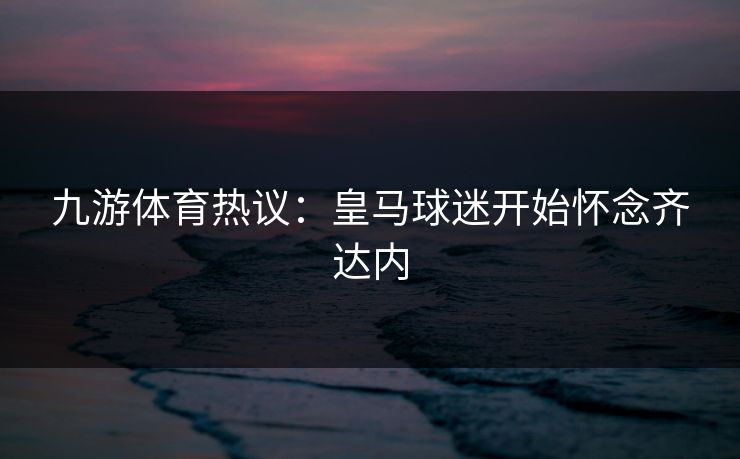 九游体育热议：皇马球迷开始怀念齐达内