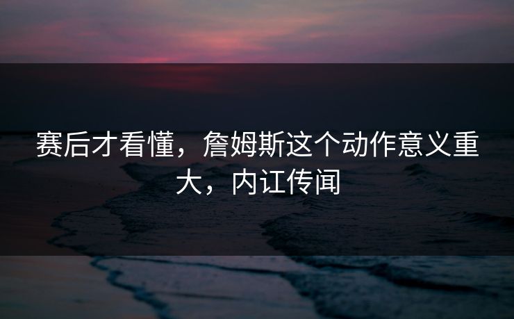 赛后才看懂，詹姆斯这个动作意义重大，内讧传闻