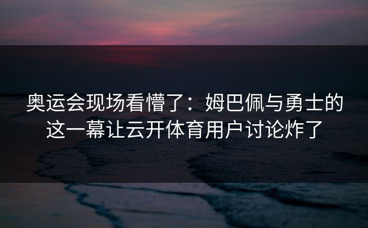 奥运会现场看懵了：姆巴佩与勇士的这一幕让云开体育用户讨论炸了