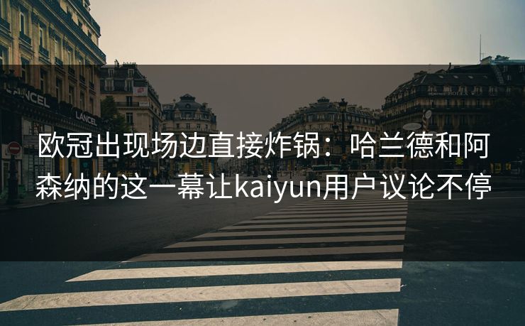 欧冠出现场边直接炸锅：哈兰德和阿森纳的这一幕让kaiyun用户议论不停
