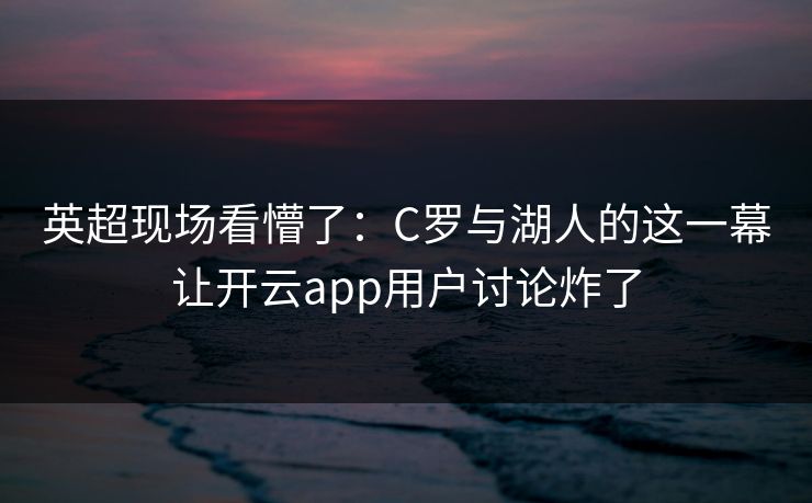 英超现场看懵了：C罗与湖人的这一幕让开云app用户讨论炸了