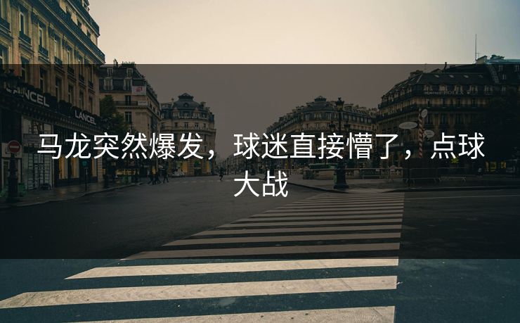 马龙突然爆发，球迷直接懵了，点球大战