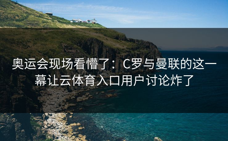 奥运会现场看懵了：C罗与曼联的这一幕让云体育入口用户讨论炸了