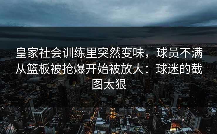 皇家社会训练里突然变味，球员不满从篮板被抢爆开始被放大：球迷的截图太狠