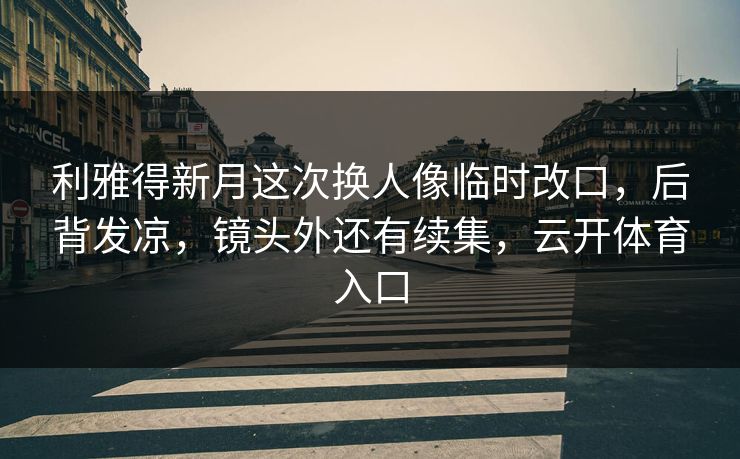 利雅得新月这次换人像临时改口，后背发凉，镜头外还有续集，云开体育入口