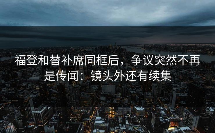 福登和替补席同框后，争议突然不再是传闻：镜头外还有续集